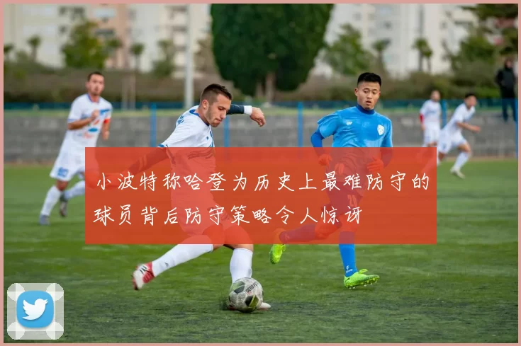 小波特称哈登为历史上最难防守的球员背后防守策略令人惊讶
