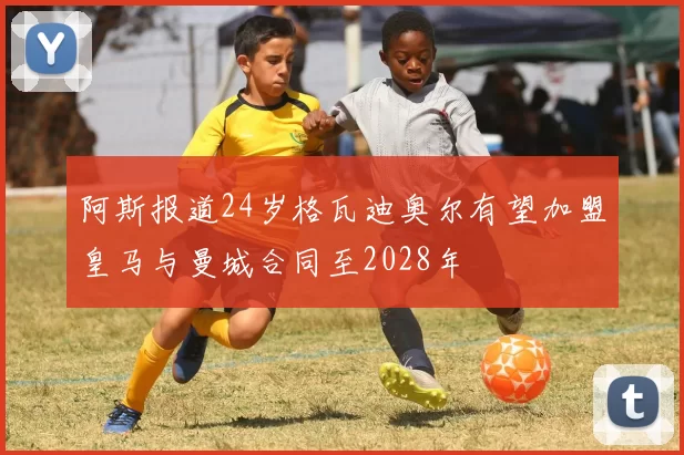 阿斯报道24岁格瓦迪奥尔有望加盟皇马与曼城合同至2028年