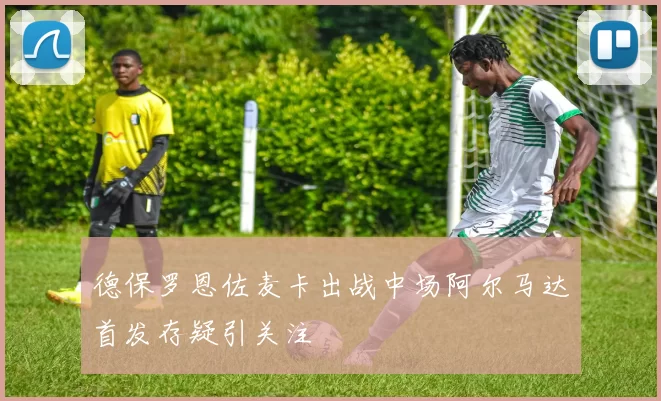 德保罗恩佐麦卡出战中场阿尔马达首发存疑引关注