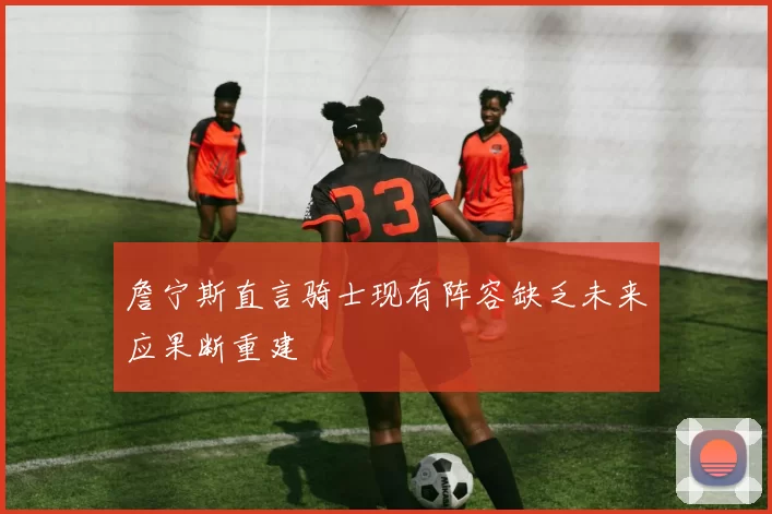 詹宁斯直言骑士现有阵容缺乏未来应果断重建
