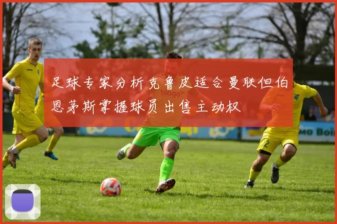 足球专家分析克鲁皮适合曼联但伯恩茅斯掌握球员出售主动权
