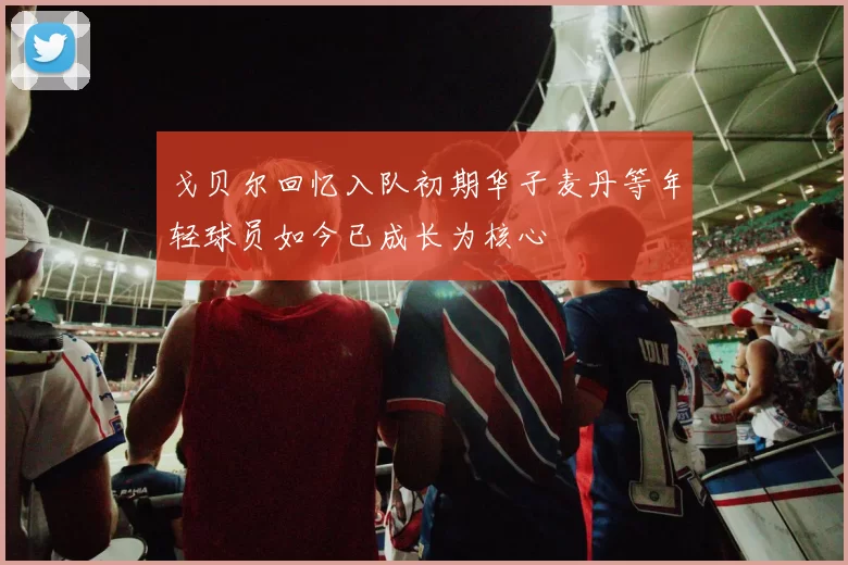 戈贝尔回忆入队初期华子麦丹等年轻球员如今已成长为核心