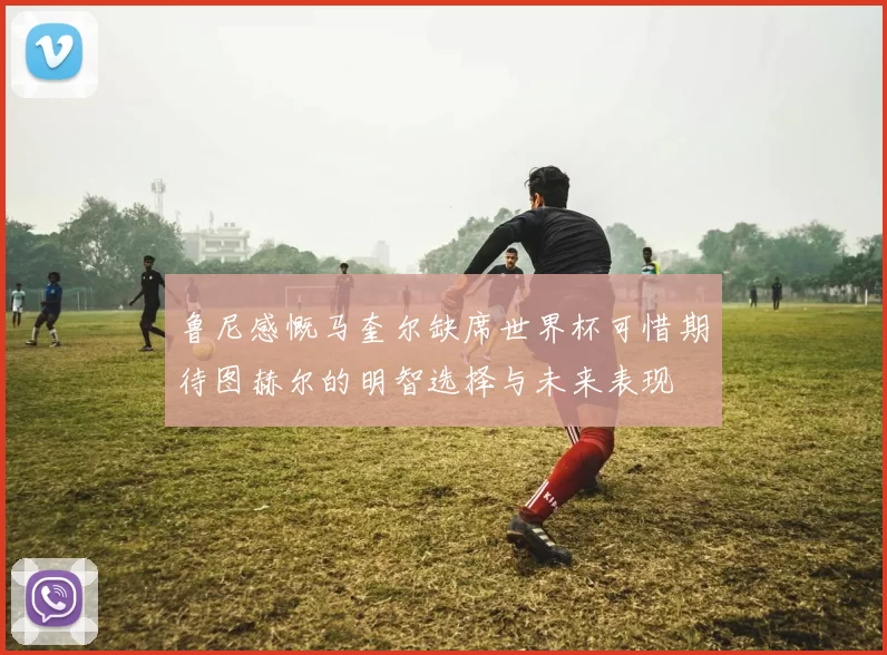 鲁尼感慨马奎尔缺席世界杯可惜期待图赫尔的明智选择与未来表现