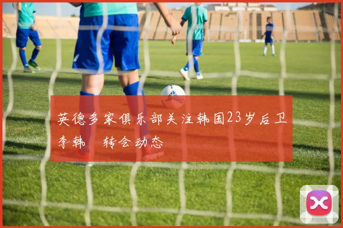 英德多家俱乐部关注韩国23岁后卫李韩汎转会动态