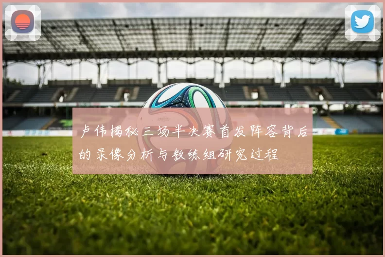 卢伟揭秘三场半决赛首发阵容背后的录像分析与教练组研究过程