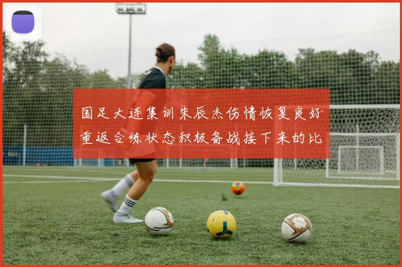 国足大连集训朱辰杰伤情恢复良好重返合练状态积极备战接下来的比赛
