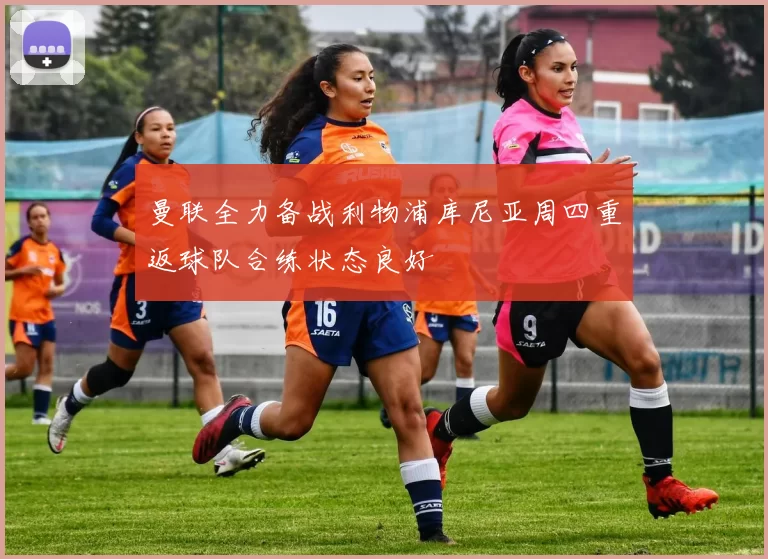 曼联全力备战利物浦库尼亚周四重返球队合练状态良好