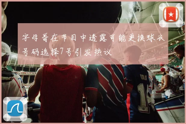 字母哥在节目中透露可能更换球衣号码选择7号引发热议