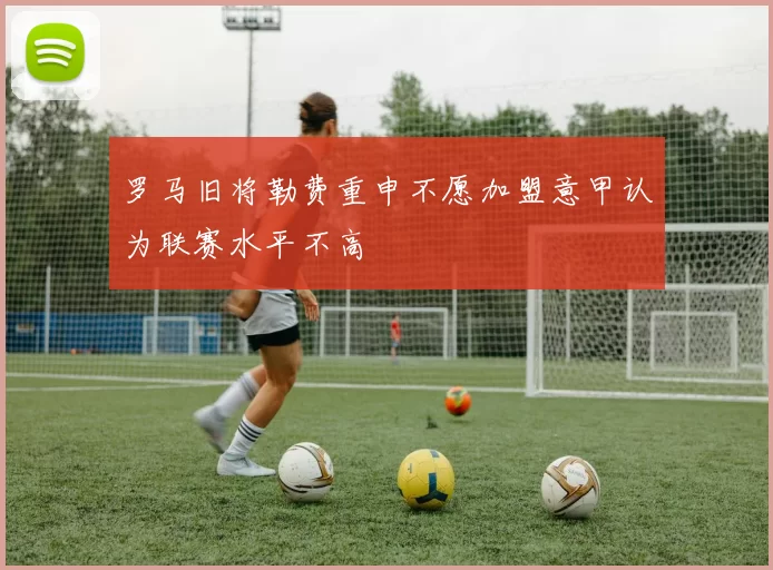 罗马旧将勒费重申不愿加盟意甲认为联赛水平不高