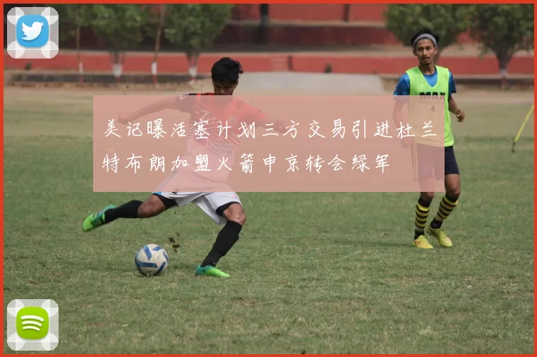 美记曝活塞计划三方交易引进杜兰特布朗加盟火箭申京转会绿军