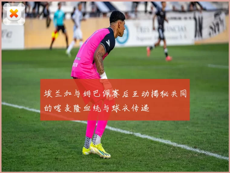 埃兰加与姆巴佩赛后互动揭秘共同的喀麦隆血统与球衣传递