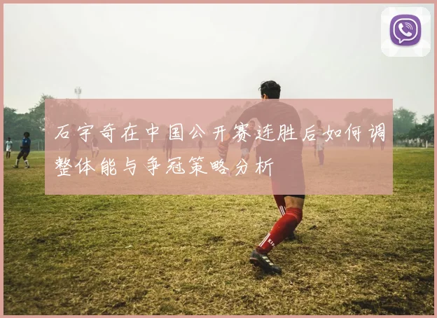 石宇奇在中国公开赛连胜后如何调整体能与争冠策略分析