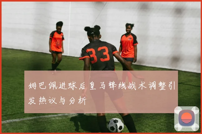 姆巴佩进球后皇马锋线战术调整引发热议与分析
